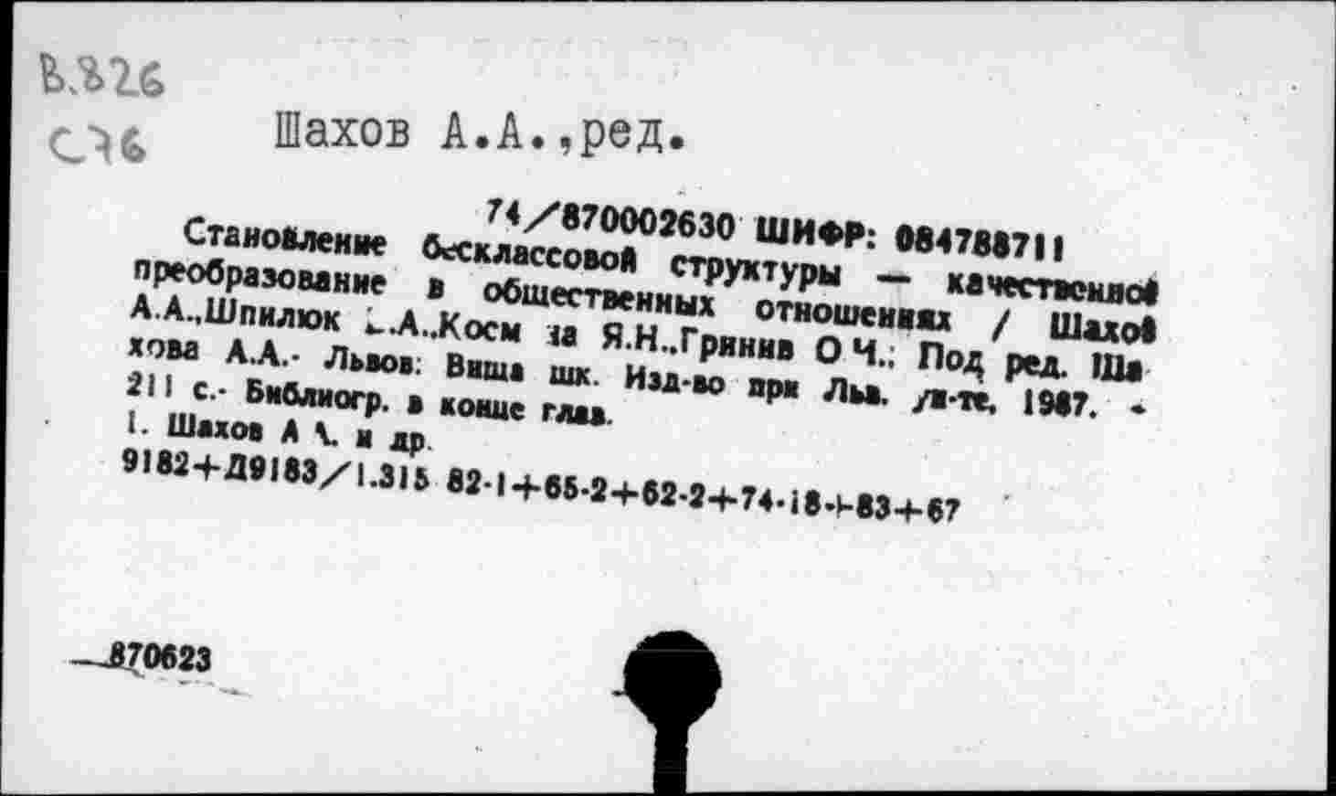 ﻿кггс cu
Шахов А.А.,реД*
74/870002630 ШИФР: 084788711
Становление бесклассовой структуры —• качественное преобразование в общественных отношениях / Шахо! А.А.,Шпилюк к..А..Косм м Я.Н..Грннив ОН.; Под ред. Ша хова А.А.- Львов; Вшив шк Иэд-во при Льв. /в-те. 1987. •
211 с.- Библиогр. в коше глав.
I. Шахов A V в др.
9182+Д9183/1.315 82-1 +65.2+62-2+74-18+83+87
_..870623